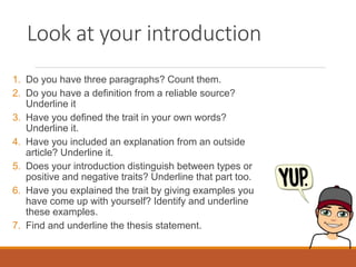 Look at your introduction
1. Do you have three paragraphs? Count them.
2. Do you have a definition from a reliable source?
Underline it
3. Have you defined the trait in your own words?
Underline it.
4. Have you included an explanation from an outside
article? Underline it.
5. Does your introduction distinguish between types or
positive and negative traits? Underline that part too.
6. Have you explained the trait by giving examples you
have come up with yourself? Identify and underline
these examples.
7. Find and underline the thesis statement.
 