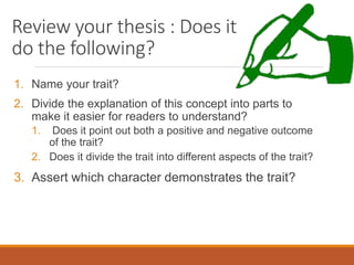 Review your thesis : Does it
do the following?
1. Name your trait?
2. Divide the explanation of this concept into parts to
make it easier for readers to understand?
1. Does it point out both a positive and negative outcome
of the trait?
2. Does it divide the trait into different aspects of the trait?
3. Assert which character demonstrates the trait?
 