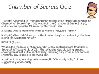 Chamber of Secrets Quiz
1. (2 pts) According to Professor Binns’ telling of the “fanciful legend of the
Chamber of Secrets” (p. 150), who built the Chamber of Secrets (1 pt),
and who can open the Chamber of Secrets (1 pt)?
2. (2 pts) Why is Hermione trying to make a Polyjuice Potion?
3. (2 pts) What did Gilderoy Lockhart do to Harry’s arm after it got broken
during the Quidditch match?
BONUS (2 pts):
What is the meaning of “haphazardly” in this sentence from Chamber of
Secrets? (Choose A, B, or C) : Mrs. Weasley was clattering around,
cooking breakfast a little haphazardly, throwing dirty looks at her sons as
she threw sausages into the frying pan.
A. Without care; in a slapdash manner; B. Offensively bold; C. Look
suggestively or obliquely
 