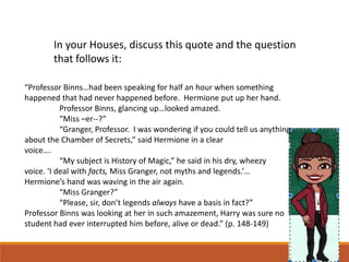 In your Houses, discuss this quote and the question
that follows it:
“Professor Binns…had been speaking for half an hour when something
happened that had never happened before. Hermione put up her hand.
Professor Binns, glancing up…looked amazed.
“Miss –er--?”
“Granger, Professor. I was wondering if you could tell us anything
about the Chamber of Secrets,” said Hermione in a clear
voice….
“My subject is History of Magic,” he said in his dry, wheezy
voice. ‘I deal with facts, Miss Granger, not myths and legends.’…
Hermione’s hand was waving in the air again.
“Miss Granger?”
“Please, sir, don’t legends always have a basis in fact?”
Professor Binns was looking at her in such amazement, Harry was sure no
student had ever interrupted him before, alive or dead.” (p. 148-149)
 