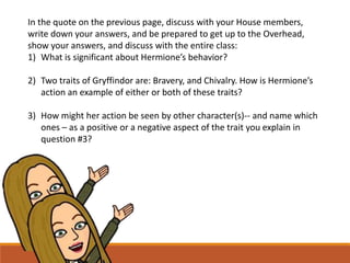 In the quote on the previous page, discuss with your House members,
write down your answers, and be prepared to get up to the Overhead,
show your answers, and discuss with the entire class:
1) What is significant about Hermione’s behavior?
2) Two traits of Gryffindor are: Bravery, and Chivalry. How is Hermione’s
action an example of either or both of these traits?
3) How might her action be seen by other character(s)-- and name which
ones – as a positive or a negative aspect of the trait you explain in
question #3?
 