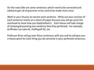 On the next slide are some sentences which need to be corrected and
edited to get rid of grammar errors and to be made more clear.
Work in your Houses to correct each sentence. Write out your revision of
each sentence clearly on a sheet of paper because you will go up to the
overhead to show how you fixed/edited it. Each House will take charge
of showing/presenting one sentence that they perfected. For example,
Griffindor can take #1, Hufflepuff #2, etc.
Professor Brian will go over these sentences with you and he will give you
a House point for each thing you do correctly in your perfected sentences.
 