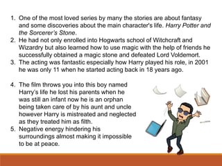 1. One of the most loved series by many the stories are about fantasy
and some discoveries about the main character's life. Harry Potter and
the Sorcerer’s Stone.
2. He had not only enrolled into Hogwarts school of Witchcraft and
Wizardry but also learned how to use magic with the help of friends he
successfully obtained a magic stone and defeated Lord Voldemort.
3. The acting was fantastic especially how Harry played his role, in 2001
he was only 11 when he started acting back in 18 years ago.
4. The film throws you into this boy named
Harry’s life he lost his parents when he
was still an infant now he is an orphan
being taken care of by his aunt and uncle
however Harry is mistreated and neglected
as they treated him as filth.
5. Negative energy hindering his
surroundings almost making it impossible
to be at peace.
 