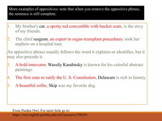 1. My brother's car, a sporty red convertible with bucket seats, is the envy
of my friends.
2. The chief surgeon, an expert in organ-transplant procedures, took her
nephew on a hospital tour.
An appositive phrase usually follows the word it explains or identifies, but it
may also precede it.
3. A bold innovator, Wassily Kandinsky is known for his colorful abstract
paintings.
4. The first state to ratify the U. S. Constitution, Delaware is rich in history.
5. A beautiful collie, Skip was my favorite dog.
From Purdue Owl. For more help go to:
https://owl.english.purdue.edu/owl/resource/596/01/
More examples of appositives: note that when you remove the appositive phrase,
the sentence is still complete.
 