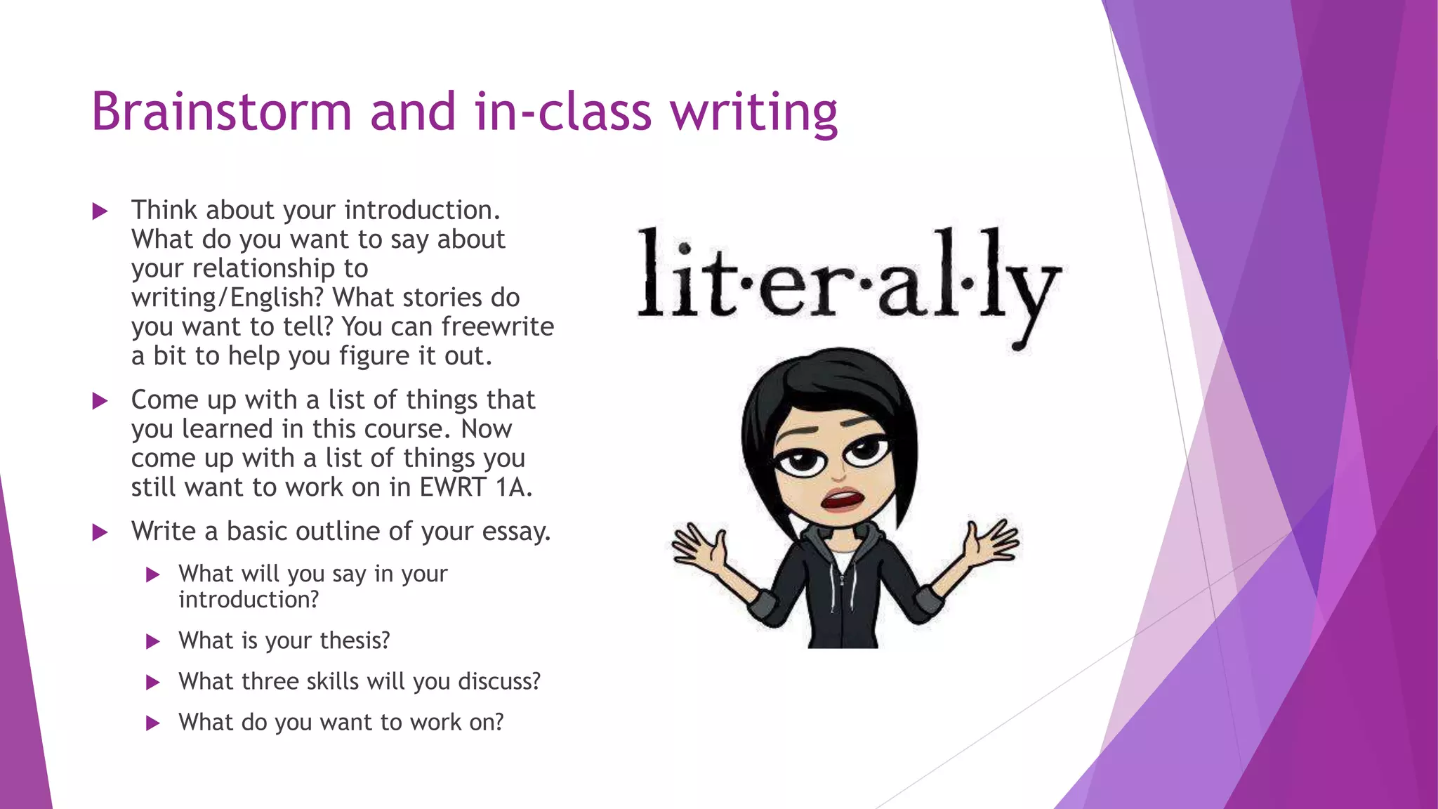 Brainstorm and in-class writing
 Think about your introduction.
What do you want to say about
your relationship to
writing/English? What stories do
you want to tell? You can freewrite
a bit to help you figure it out.
 Come up with a list of things that
you learned in this course. Now
come up with a list of things you
still want to work on in EWRT 1A.
 Write a basic outline of your essay.
 What will you say in your
introduction?
 What is your thesis?
 What three skills will you discuss?
 What do you want to work on?
 