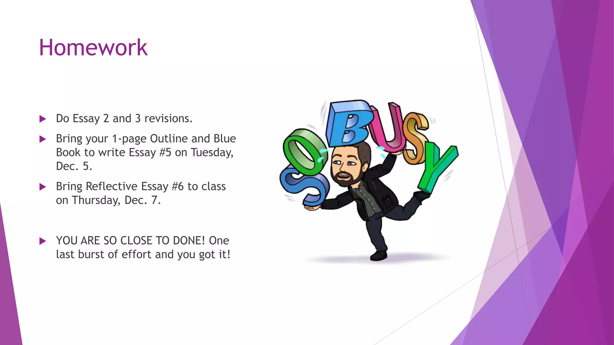 Homework
 Do Essay 2 and 3 revisions.
 Bring your 1-page Outline and Blue
Book to write Essay #5 on Tuesday,
Dec. 5.
 Bring Reflective Essay #6 to class
on Thursday, Dec. 7.
 YOU ARE SO CLOSE TO DONE! One
last burst of effort and you got it!
 