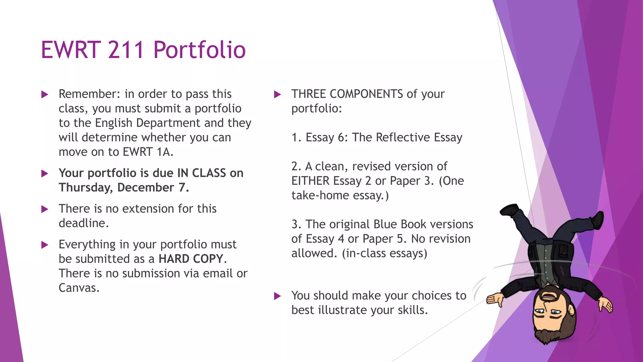 EWRT 211 Portfolio
 Remember: in order to pass this
class, you must submit a portfolio
to the English Department and they
will determine whether you can
move on to EWRT 1A.
 Your portfolio is due IN CLASS on
Thursday, December 7.
 There is no extension for this
deadline.
 Everything in your portfolio must
be submitted as a HARD COPY.
There is no submission via email or
Canvas.
 THREE COMPONENTS of your
portfolio:
1. Essay 6: The Reflective Essay
2. A clean, revised version of
EITHER Essay 2 or Paper 3. (One
take-home essay.)
3. The original Blue Book versions
of Essay 4 or Paper 5. No revision
allowed. (in-class essays)
 You should make your choices to
best illustrate your skills.
 