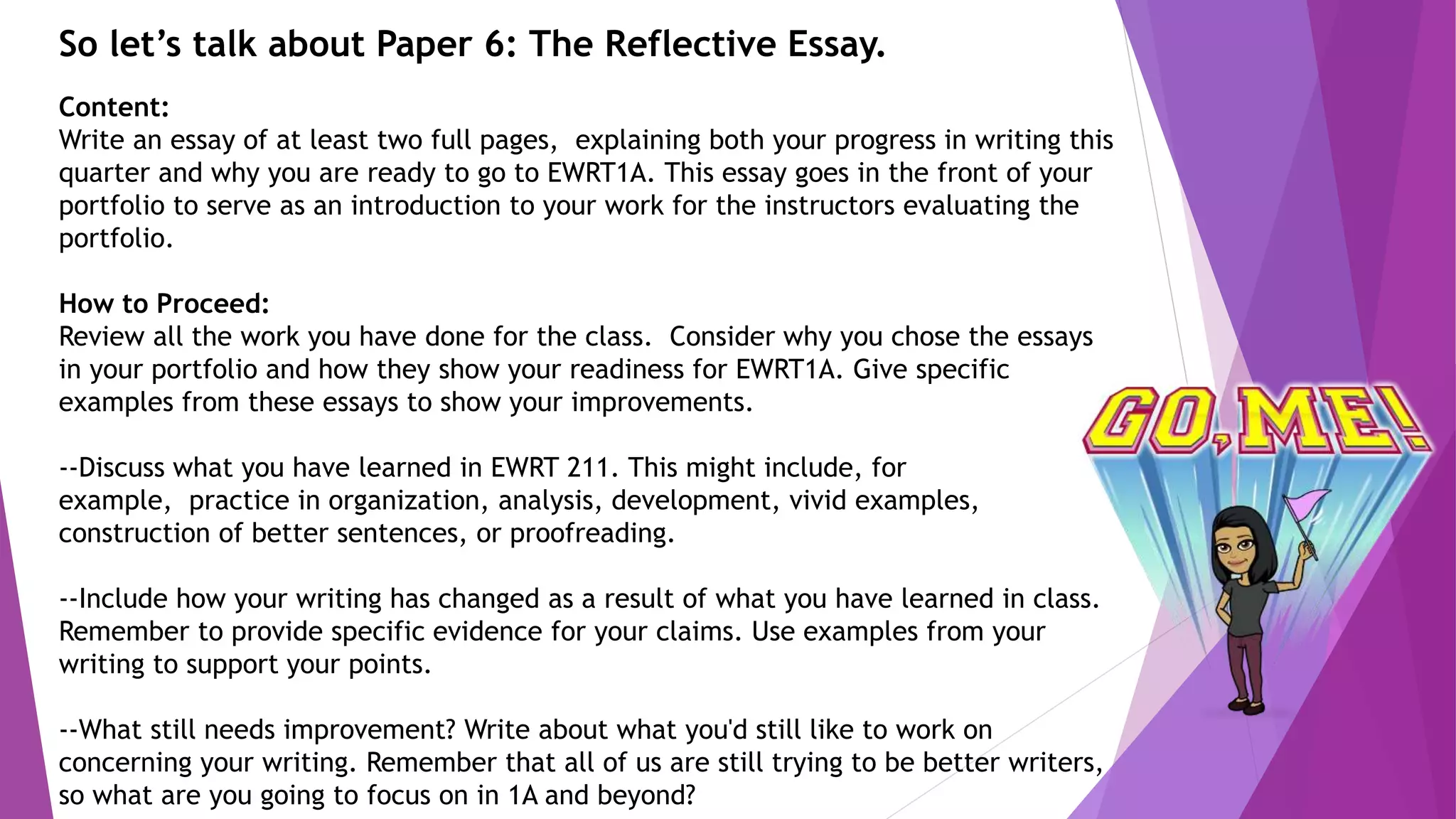 So let’s talk about Paper 6: The Reflective Essay.
Content:
Write an essay of at least two full pages, explaining both your progress in writing this
quarter and why you are ready to go to EWRT1A. This essay goes in the front of your
portfolio to serve as an introduction to your work for the instructors evaluating the
portfolio.
How to Proceed:
Review all the work you have done for the class. Consider why you chose the essays
in your portfolio and how they show your readiness for EWRT1A. Give specific
examples from these essays to show your improvements.
--Discuss what you have learned in EWRT 211. This might include, for
example, practice in organization, analysis, development, vivid examples,
construction of better sentences, or proofreading.
--Include how your writing has changed as a result of what you have learned in class.
Remember to provide specific evidence for your claims. Use examples from your
writing to support your points.
--What still needs improvement? Write about what you'd still like to work on
concerning your writing. Remember that all of us are still trying to be better writers,
so what are you going to focus on in 1A and beyond?
 