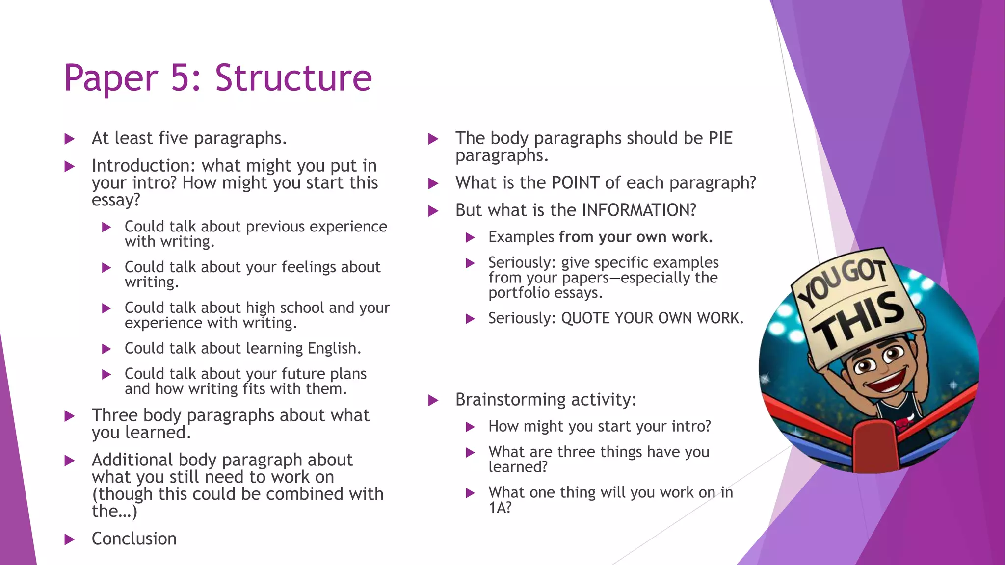 Paper 5: Structure
 At least five paragraphs.
 Introduction: what might you put in
your intro? How might you start this
essay?
 Could talk about previous experience
with writing.
 Could talk about your feelings about
writing.
 Could talk about high school and your
experience with writing.
 Could talk about learning English.
 Could talk about your future plans
and how writing fits with them.
 Three body paragraphs about what
you learned.
 Additional body paragraph about
what you still need to work on
(though this could be combined with
the…)
 Conclusion
 The body paragraphs should be PIE
paragraphs.
 What is the POINT of each paragraph?
 But what is the INFORMATION?
 Examples from your own work.
 Seriously: give specific examples
from your papers—especially the
portfolio essays.
 Seriously: QUOTE YOUR OWN WORK.
 Brainstorming activity:
 How might you start your intro?
 What are three things have you
learned?
 What one thing will you work on in
1A?
 