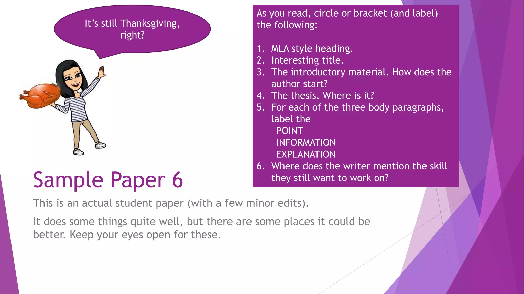 Sample Paper 6
This is an actual student paper (with a few minor edits).
It does some things quite well, but there are some places it could be
better. Keep your eyes open for these.
It’s still Thanksgiving,
right?
As you read, circle or bracket (and label)
the following:
1. MLA style heading.
2. Interesting title.
3. The introductory material. How does the
author start?
4. The thesis. Where is it?
5. For each of the three body paragraphs,
label the
POINT
INFORMATION
EXPLANATION
6. Where does the writer mention the skill
they still want to work on?
 