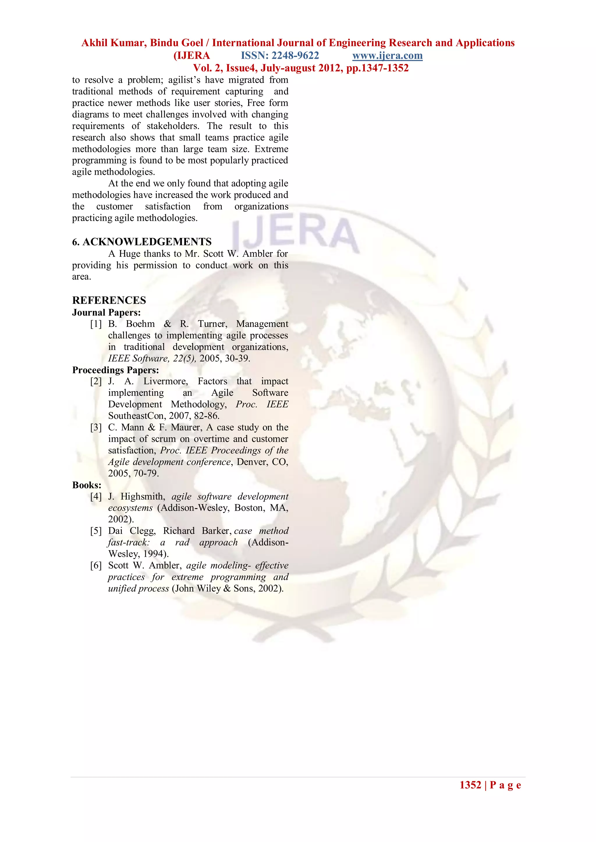 Akhil Kumar, Bindu Goel / International Journal of Engineering Research and Applications
                   (IJERA         ISSN: 2248-9622         www.ijera.com
                       Vol. 2, Issue4, July-august 2012, pp.1347-1352
to resolve a problem; agilist’s have migrated from
traditional methods of requirement capturing and
practice newer methods like user stories, Free form
diagrams to meet challenges involved with changing
requirements of stakeholders. The result to this
research also shows that small teams practice agile
methodologies more than large team size. Extreme
programming is found to be most popularly practiced
agile methodologies.
         At the end we only found that adopting agile
methodologies have increased the work produced and
the customer satisfaction from organizations
practicing agile methodologies.

6. ACKNOWLEDGEMENTS
        A Huge thanks to Mr. Scott W. Ambler for
providing his permission to conduct work on this
area.

REFERENCES
Journal Papers:
    [1] B. Boehm & R. Turner, Management
        challenges to implementing agile processes
        in traditional development organizations,
        IEEE Software, 22(5), 2005, 30-39.
Proceedings Papers:
    [2] J. A. Livermore, Factors that impact
        implementing       an    Agile     Software
        Development Methodology, Proc. IEEE
        SoutheastCon, 2007, 82-86.
    [3] C. Mann & F. Maurer, A case study on the
        impact of scrum on overtime and customer
        satisfaction, Proc. IEEE Proceedings of the
        Agile development conference, Denver, CO,
        2005, 70-79.
Books:
    [4] J. Highsmith, agile software development
        ecosystems (Addison-Wesley, Boston, MA,
        2002).
    [5] Dai Clegg, Richard Barker, case method
        fast-track: a rad approach (Addison-
        Wesley, 1994).
    [6] Scott W. Ambler, agile modeling- effective
        practices for extreme programming and
        unified process (John Wiley & Sons, 2002).




                                                                              1352 | P a g e
 