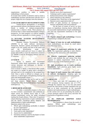 Akhil Kumar, Bindu Goel / International Journal of Engineering Research and Applications
                   (IJERA         ISSN: 2248-9622         www.ijera.com
                       Vol. 2, Issue4, July-august 2012, pp.1347-1352
organizations combine to make a suitable                  6.   Practice use to elicit requirements?
methodology to their project.                             7.   Technique used to capture requirements?
In Crystal clear number of elements used to create a      8.   Professional position in the industry?
methodology increases and decreases with the size of      9.   Work experience in the industry?
project, larger the size of project more the elements.    10.  Employee Size: Work force in the organization?
                                                          11.  Business sector organization deals in?
2.3 FEATURE DRIVEN DEVELOPMENT (FDD)                      12.  Effect of agile practices on satisfaction of
         Feature-driven development is an iterative            business stakeholders and work produced?
and incremental software development process. FDD                  On the basis of results of survey we have
blends a number of industry-recognized best               drawn six hypotheses showing factors which effect
practices into a cohesive whole. These practices are      the successful implementation of agile methodologies
all driven from a client-valued functionality (feature)   and meet the requirements mentioned in the agile
perspective. Its main purpose is to deliver tangible,     manifesto.
working software repeatedly in a timely manner.
                                                          H1: Popular adopted agile methodology: Extreme
2.4 DYNAMIC SYSTEMS DEVELOPMENT                           Programming is adopted by the most.
METHODS (DSDM)
         Dynamic Systems Development Methods              H2: Impact of team size on agile methodologies:
(DSDM) is an agile software development                   Agile methodologies are chosen by small team’s
framework. Dynamic systems development method             more than large teams.
sought to fix cost, quality and time at the outset and
uses      the       prioritization     scope       into   H3: Impact of requirement gathering for agile
musts, shoulds, coulds and won't haves to adjust the      SDM: The requirement gathering is most effective
project deliverable to meet the stated time constraint    with One-on-One interactions with stakeholders.
[5]. DSDM is used for developing software and non-
IT solutions.                                             H4: Effective requirement gathering method:
                                                          Agilist’s uses methods like user stories, Free form
2.5 SCRUM                                                 diagrams to capture requirements which can be
         Scrum is iterative and incremental               altered at any stage of development process.
framework within which practitioners can employ
various processes and techniques to develop a             H5: Agile practitioners use to resolve problems
complex product.                                          immediately: Agile practices gives higher access
Core to Scrum is Sprint, a time-boxed effort usually      level to stakeholders.
two weeks to a month. In sprint work is divided in
sub parts and is to be completed in the assigned time     H6: Impact of small response time with customer
limit. Once a sprint is defined no changes can be         on software development: Adopting agile has
made to it. A sprint begins with planning meeting and     increased customer satisfaction and work produced.
ends with demonstrable release.
Scrum is a methodology that can be used on small          4. RESULTS
and large projects. Scrum focuses more on                          There were only 103 respondents out of
management of the development process than coding         1793 invitations having response rate of 5.77%.
techniques [3].                                           Although the response rate is very low and cannot
                                                          present the clear picture of larger population but can
3. RESEARCH ANALYSIS                                      help us to draw conclusions on the successful
         To make a sustainable progress in this area      adoption and implementation of agile methodologies.
we have created a questionnaire and conducted an          In this section now we are presenting the results of
online survey by sending survey links to 1793             various questions asked in the survey and draw the
software practitioners across the globe including         conclusions of hypotheses created.
mailing list of agile alliance. There were 12 questions
asked reflecting requirements of agile methodologies      4.1 H1: POPULAR ADOPTED AGILE
and the factors considered during adoption and            METHODOLOGY
implementation of agile methodologies.                             This hypothesis is drawn from the results of
Questions asked in the survey:                            question:    Which     agile    methodology     your
1. Which agile methodology preferably is adopted          organization has adopted.
    by your organization?
2. Project type working on?
3. Term used to refer stakeholders?
4. Access level to stakeholders?
5. Elicitation technique used by developers to learn
    about stakeholders requirements?

                                                                                               1348 | P a g e
 