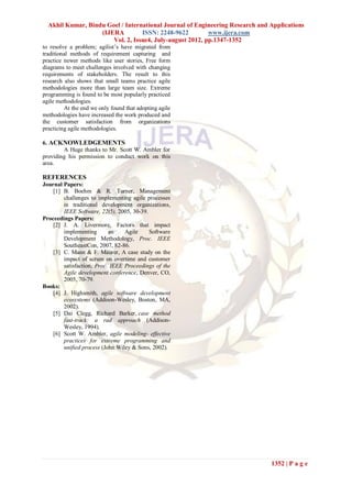 Akhil Kumar, Bindu Goel / International Journal of Engineering Research and Applications
                   (IJERA         ISSN: 2248-9622         www.ijera.com
                       Vol. 2, Issue4, July-august 2012, pp.1347-1352
to resolve a problem; agilist’s have migrated from
traditional methods of requirement capturing and
practice newer methods like user stories, Free form
diagrams to meet challenges involved with changing
requirements of stakeholders. The result to this
research also shows that small teams practice agile
methodologies more than large team size. Extreme
programming is found to be most popularly practiced
agile methodologies.
         At the end we only found that adopting agile
methodologies have increased the work produced and
the customer satisfaction from organizations
practicing agile methodologies.

6. ACKNOWLEDGEMENTS
        A Huge thanks to Mr. Scott W. Ambler for
providing his permission to conduct work on this
area.

REFERENCES
Journal Papers:
    [1] B. Boehm & R. Turner, Management
        challenges to implementing agile processes
        in traditional development organizations,
        IEEE Software, 22(5), 2005, 30-39.
Proceedings Papers:
    [2] J. A. Livermore, Factors that impact
        implementing       an    Agile     Software
        Development Methodology, Proc. IEEE
        SoutheastCon, 2007, 82-86.
    [3] C. Mann & F. Maurer, A case study on the
        impact of scrum on overtime and customer
        satisfaction, Proc. IEEE Proceedings of the
        Agile development conference, Denver, CO,
        2005, 70-79.
Books:
    [4] J. Highsmith, agile software development
        ecosystems (Addison-Wesley, Boston, MA,
        2002).
    [5] Dai Clegg, Richard Barker, case method
        fast-track: a rad approach (Addison-
        Wesley, 1994).
    [6] Scott W. Ambler, agile modeling- effective
        practices for extreme programming and
        unified process (John Wiley & Sons, 2002).




                                                                              1352 | P a g e
 