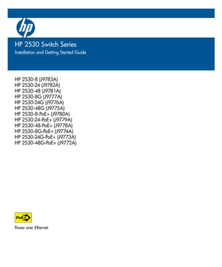 HP 2530-8 (J9783A)
HP 2530-24 (J9782A)
HP 2530-48 (J9781A)
HP 2530-8G (J9777A)
HP 2530-24G (J9776A)
HP 2530-48G (J9775A)
HP 2530-8-PoE+ (J9780A)
HP 2530-24-PoE+ (J9779A)
HP 2530-48-PoE+ (J9778A)
HP 2530-8G-PoE+ (J9774A)
HP 2530-24G-PoE+ (J9773A)
HP 2530-48G-PoE+ (J9772A)
Power over Ethernet
HP 2530 Switch Series
Installation and Getting Started Guide
 