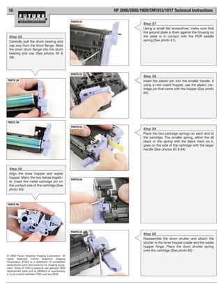 10                                                              HP 2600/2605/1600/CM1015/1017 Technical Instructions

                                                      PHOTO 61
                                                                                Step 57
                                                                                Using a small flat screwdriver, make sure that
                                                                                the ground plate is flush against the housing so
  Step 55                                                                       the plate is in contact with the PCR saddle
  Carefully pull the drum bearing end                                           spring (See photo 61).
  cap way from the drum flange. Slide
  the short drum flange into the drum
  bearing end cap (See photos 58 &
  59).




                                                      PHOTO 62
                                                                                Step 58
PHOTO 58                                                                        Insert the plastic pin into the smaller handle. If
                                                                                using a new waste hopper, use the plastic car-
                                                                                tridge pin that came with the hopper (See photo
                                                                                62).




PHOTO 59
                                                      PHOTO 63
                                                                                Step 59
                                                                                Place the two cartridge springs on each end of
                                                                                the cartridge. The smaller spring, either the all
                                                                                black or the spring with the black mark on it,
                                                                                goes on the side of the cartridge with the larger
                                                                                handle (See photos 63 & 64).




  Step 56
  Align the toner hopper and waste
  hopper. Marry the two halves togeth-
                                                      PHOTO 64
  er. Insert the metal cartridge pin on
  the contact side of the cartridge (See
  photo 60).



PHOTO 60




                                                      PHOTO 65
                                                                                Step 60
                                                                                Reassemble the drum shutter and attach the
                                                                                shutter to the toner hopper cradle and the waste
                                                                                hopper hinge. Place the drum shutter spring
                                                                                onto the cartridge (See photo 65).
© 2008 Future Graphics Imaging Corporation. All
rights reserved. Future Graphics Imaging
Corporation (FGIC) is a distributor of compatible
replacement parts and products for imaging equip-
ment. None of FGIC's products are genuine OEM
replacement parts and no affiliation or sponsorship
is to be implied between FGIC and any OEM.
 