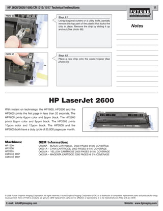 HP 2600/2605/1600/CM1015/1017 Technical Instructions                                                                                                                       11

PHOTO 66
                                                              Step 61
                                                              Using diagonal cutters or a utility knife, partially
                                                              remove the top part of the plastic that locks the
                                                              chip in place. Remove the chip by sliding it up                                      Notes
                                                              and out (See photo 66).




PHOTO 67
                                                              Step 62
                                                              Place a new chip onto the waste hopper (See
                                                              photo 67).




                                                   HP LaserJet 2600
With instant on technology, the HP1600, HP2600 and the
HP2605 prints the first page in less than 20 seconds. The
HP1600 prints 6ppm color and 8ppm black. The HP2600
prints 8ppm color and 8ppm black. The HP2605 prints
10ppm color and 12ppm black. The HP2600 and the
HP2605 both have a duty cycle of 35,000 pages per month.



Machines:                              OEM Information:
HP1600                                 Q6000A     –   BLACK CARTRIDGE, 2500 PAGES @ 5% COVERAGE
HP2600                                 Q6001A     –   CYAN CARTRIGDE, 2000 PAGES @ 5% COVERAGE
HP2605                                 Q6002A     -   YELLOW CARTRIDGE 2000 PAGES @ 5% COVERAGE
CM1015 MFP                             Q6003A     –   MAGENTA CARTIDGE 2000 PAGES @ 5% COVERAGE
CM1017 MFP




© 2008 Future Graphics Imaging Corporation. All rights reserved. Future Graphics Imaging Corporation (FGIC) is a distributor of compatible replacement parts and products for imag-
ing equipment. None of FGIC's products are genuine OEM replacement parts and no affiliation or sponsorship is to be implied between FGIC and any OEM.

 E-mail: info@fgimaging.com                                                                                                                Website: www.fgimaging.com
 