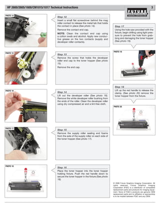 HP 2600/2605/1600/CM1015/1017 Technical Instructions                                                                                   3

PHOTO 14
                                     Step 12
                                     Insert a small flat screwdriver behind the mag
                                     roller contact to release the metal tab that holds
                                     the contact in place (See photo 14).                   Step 17
                                     Remove the contact end cap.                            Using the hole saw provided with the
                                     NOTE: Clean the contact end cap using                  fixture, begin drilling using light pres-
                                     a cotton swab and alcohol. Apply new conduc-           sure to prevent the hole from grab-
                                     tive grease on the two contacts (supply and            bing and damaging the toner hopper
                                     developer roller contacts).                            (See photo 19).



                                                                                          PHOTO 19
PHOTO 15
                                     Step 13
                                     Remove the screw that holds the developer
                                     roller end cap to the toner hopper (See photo
                                     15).
                                     Remove the end cap.




                                                                                            Step 18
PHOTO 16                                                                                    Lift up the red handle to release the
                                     Step 14                                                clamp, (See photo 20) remove the
                                     Lift out the developer roller (See photo 16).          toner hopper from the fixture.
                                     Remove the white developer roller bushing from
                                     the ends of the roller. Clean the developer roller
                                     using dry compressed air and a lint-free cloth.
                                                                                          PHOTO 20




PHOTO 17
                                     Step 15
                                     Remove the supply roller sealing end foams
                                     from the axle of the supply roller on each side of
                                     the toner hopper (See photo 17).




PHOTO 18
                                     Step 16
                                     Place the toner hopper into the toner hopper
                                     holding fixture. Push the red handle down to
                                     secure the toner hopper in the fixture (See photo
                                     18).
                                                                                          © 2008 Future Graphics Imaging Corporation. All
                                                                                          rights reserved. Future Graphics Imaging
                                                                                          Corporation (FGIC) is a distributor of compatible
                                                                                          replacement parts and products for imaging equip-
                                                                                          ment. None of FGIC's products are genuine OEM
                                                                                          replacement parts and no affiliation or sponsorship
                                                                                          is to be implied between FGIC and any OEM.
 