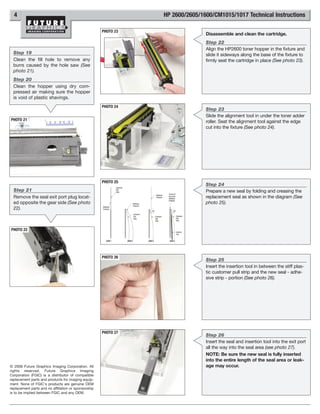 4                                                              HP 2600/2605/1600/CM1015/1017 Technical Instructions

                                                      PHOTO 23
                                                                                Disassemble and clean the cartridge.
                                                                                Step 22
                                                                                Align the HP2600 toner hopper in the fixture and
  Step 19                                                                       slide it sideways along the base of the fixture to
  Clean the fill hole to remove any                                             firmly seat the cartridge in place (See photo 23).
  burrs caused by the hole saw (See
  photo 21).
  Step 20
  Clean the hopper using dry com-
  pressed air making sure the hopper
  is void of plastic shavings.
                                                      PHOTO 24
                                                                                Step 23
                                                                                Slide the alignment tool in under the toner adder
PHOTO 21                                                                        roller. Seat the alignment tool against the edge
                                                                                cut into the fixture (See photo 24).




                                                      PHOTO 25
                                                                                Step 24
  Step 21                                                                       Prepare a new seal by folding and creasing the
  Remove the seal exit port plug locat-                                         replacement seal as shown in the diagram (See
  ed opposite the gear side (See photo                                          photo 25).
  22).



PHOTO 22




                                                      PHOTO 26
                                                                                Step 25
                                                                                Insert the insertion tool in between the stiff plas-
                                                                                tic customer pull strip and the new seal - adhe-
                                                                                sive strip - portion (See photo 26).




                                                      PHOTO 27
                                                                                Step 26
                                                                                Insert the seal and insertion tool into the exit port
                                                                                all the way into the seal area (see photo 27).
                                                                                NOTE: Be sure the new seal is fully inserted
                                                                                into the entire length of the seal area or leak-
© 2008 Future Graphics Imaging Corporation. All                                 age may occur.
rights reserved. Future Graphics Imaging
Corporation (FGIC) is a distributor of compatible
replacement parts and products for imaging equip-
ment. None of FGIC's products are genuine OEM
replacement parts and no affiliation or sponsorship
is to be implied between FGIC and any OEM.
 