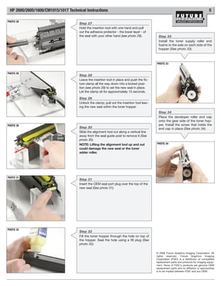 HP 2600/2605/1600/CM1015/1017 Technical Instructions                                                                                    5

PHOTO 28
                                     Step 27
                                     Hold the insertion tool with one hand and pull
                                     out the adhesive protector - the lower layer - of
                                     the seal with your other hand (see photo 28).           Step 33
                                                                                             Install the toner supply roller end
                                                                                             foams to the axle on each side of the
                                                                                             hopper (See photo 33).



                                                                                           PHOTO 33


PHOTO 29
                                     Step 28
                                     Leave the insertion tool in place and push the fix-
                                     ture clamp all the way down into a locked posi-
                                     tion (see photo 29) to set the new seal in place.
                                     Let the clamp sit for approximately 15 seconds.

                                     Step 29
                                     Unlock the clamp; pull out the insertion tool leav-
                                     ing the new seal within the toner hopper.
                                                                                             Step 34
                                                                                             Place the developer roller end cap
                                                                                             onto the gear side of the toner hop-
PHOTO 30                                                                                     per. Install the screw that holds the
                                     Step 30                                                 end cap in place (See photo 34).
                                     Slide the alignment tool out along a vertical line
                          Seal       away from the seal guide post to remove it (See
                          Guide
                          Post
                                     photo 30).
                                     NOTE: Lifting the alignment tool up and out           PHOTO 34
                                     could damage the new seal or the toner
                                     adder roller.




PHOTO 31
                                     Step 31
                                     Insert the OEM seal port plug over the top of the
                                     new seal (See photo 31).




PHOTO 32
                                     Step 32
                                     Fill the toner hopper through the hole on top of
                                     the hopper. Seal the hole using a fill plug (See
                                     photo 32).

                                                                                           © 2008 Future Graphics Imaging Corporation. All
                                                                                           rights reserved. Future Graphics Imaging
                                                                                           Corporation (FGIC) is a distributor of compatible
                                                                                           replacement parts and products for imaging equip-
                                                                                           ment. None of FGIC's products are genuine OEM
                                                                                           replacement parts and no affiliation or sponsorship
                                                                                           is to be implied between FGIC and any OEM.
 