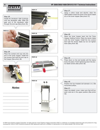6                                                                                        HP 2600/2605/1600/CM1015/1017 Technical Instructions

                                                      PHOTO 37
                                                                                                                    Step 37
                                                                                                                    Using a cotton swab and alcohol, clean the
                                                                                                                    OEM sealant where the ends of the doctor blade
  Step 35                                                                                                           sit on the toner hopper (See photo 37).
  Install the developer roller bushings
  onto the developer roller. Slide the
  gear end of the developer roller
  through the end cap (See photo 35).



PHOTO 35

                                                      PHOTO 38
                                                                                                                    Step 38
                                                                                                                    Place the toner hopper back into the Toner
                                                                                                                    Hopper Holding Fixture. Place the doctor blade
                                                                                                                    onto the toner hopper. Install the two screws
                                                                                                                    that hold the doctor blade but do not tighten
                                                                                                                    them (See photo 38).




  Step 36
  Place the contact end cap onto the
  end of the toner hopper. Install the
  two screws that hold the end cap to                 PHOTO 39
                                                                                                                    Step 39
  the hopper (See photo 36).
                                                                                                                    Press down on the red handle until the clamp
                                                                                                                    locks into place. Finish tightening down the doc-
                                                                                                                    tor blade screws (See photo 39).
PHOTO 36




                                                      PHOTO 40
                                                                                                                    Step 40
                                                                                                                    Position the four-headed de-hubinator on a flat
                                                                                                                    horizontal surface.
                 Notes                                                                                              Step 41
                                                                                                                    Open the plastic cover, make sure that all four
                                                                                                                    push rods are in the upper position (See photo
                                                                                                                    40).




© 2008 Future Graphics Imaging Corporation. All rights reserved. Future Graphics Imaging Corporation (FGIC) is a distributor of compatible replacement parts and products for imag-
ing equipment. None of FGIC's products are genuine OEM replacement parts and no affiliation or sponsorship is to be implied between FGIC and any OEM.
 