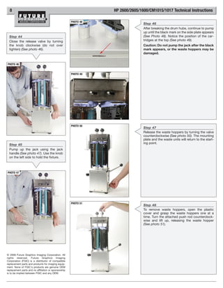 8                                                              HP 2600/2605/1600/CM1015/1017 Technical Instructions

                                                      PHOTO 48
                                                                                Step 46
                                                                                After breaking the drum hubs, continue to pump
                                                                                up until the black mark on the side plate appears
  Step 44                                                                       (See Photo 48). Notice the position of the car-
  Close the release valve by turning                                            tridges at the top (See photo 49).
  the knob clockwise (do not over                                               Caution: Do not pump the jack after the black
  tighten) (See photo 46).                                                      mark appears, or the waste hoppers may be
                                                                                damaged.


PHOTO 46


                                                      PHOTO 49




                                                      PHOTO 50
                                                                                Step 47
                                                                                Release the waste hoppers by turning the valve
                                                                                counterclockwise (See photo 50). The mounting
                                                                                plate and the waste units will return to the start-
  Step 45                                                                       ing point.
  Pump up the jack using the jack
  handle (See photo 47). Use the knob
  on the left side to hold the fixture.



PHOTO 47




                                                      PHOTO 51
                                                                                Step 48
                                                                                To remove waste hoppers, open the plastic
                                                                                cover and grasp the waste hoppers one at a
                                                                                time. Turn the attached push rod counterclock-
                                                                                wise and lift up, releasing the waste hopper
                                                                                (See photo 51).




© 2008 Future Graphics Imaging Corporation. All
rights reserved. Future Graphics Imaging
Corporation (FGIC) is a distributor of compatible
replacement parts and products for imaging equip-
ment. None of FGIC's products are genuine OEM
replacement parts and no affiliation or sponsorship
is to be implied between FGIC and any OEM.
 