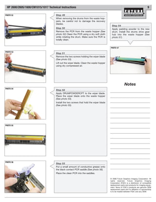 HP 2600/2605/1600/CM1015/1017 Technical Instructions                                                                                 9

PHOTO 52                             Step 49
                                     When removing the drums from the waste hop-
                                     pers, be careful not to damage the recovery
                                     blades.
                                                                                          Step 54
                                     Step 50                                              Apply padding powder to the new
                                     Remove the PCR from the waste hopper (See            drum. Install the drums drive gear
                                     photo 52) Clean the PCR using a dry soft cloth       hub into the waste hopper (See
                                     while rotating the drum. Make sure the PCR is        photo 57).
                                     totally clean.


                                                                                        PHOTO 57

PHOTO 53
                                     Step 51
                                     Remove the two screws holding the wiper blade
                                     (See photo 53).
                                     Lift out the wiper blade. Clean the waste hopper
                                     using dry compressed air.




                                                                                                         Notes
PHOTO 54
                                     Step 52
                                     Apply DRUMPOWDERCPT to the wiper blade.
                                     Place the wiper blade onto the waste hopper
                                     (See photo 54).
                                     Install the two screws that hold the wiper blade
                                     (See photo 55).




PHOTO 55




PHOTO 56
                                     Step 53
                                     Put a small amount of conductive grease onto
                                     the black contact PCR saddle (See photo 56).
                                     Place the clean PCR into the saddles.

                                                                                        © 2008 Future Graphics Imaging Corporation. All
                                                                                        rights reserved. Future Graphics Imaging
                                                                                        Corporation (FGIC) is a distributor of compatible
                                                                                        replacement parts and products for imaging equip-
                                                                                        ment. None of FGIC's products are genuine OEM
                                                                                        replacement parts and no affiliation or sponsorship
                                                                                        is to be implied between FGIC and any OEM.
 