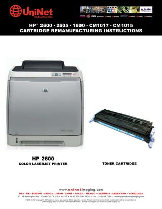 HP™ 2600 • 2605 • 1600 • CM1017 • CM1015
 CARTRIDGE REMANUFACTURING INSTRUCTIONS




                HP 2600
COLOR LASERJET PRINTER                                                                                              TONER CARTRIDGE




                                                      w w w. u n i n e t i m a g i n g . c o m
 USA • UK • EUROPE • AFRICA • JAPAN • CHINA • BRAZIL • MEXICO • COLOMBIA • ARGENTINA • VENEZUELA
11124 Washington Blvd., Culver City, CA, U.S.A. 90232 • Ph +1 310 280 9620 • Fx +1 310 838 7294 • techsupport@uninetimaging.com
       © 2008 UniNet Imaging Inc. All Trademark names are property of their respective owners. Product brand names mentioned are intended to show compatibility only.
                            UniNet Imaging does not warrant downloaded information. Summit Technologies is a division of UniNet Imaging Inc.
 