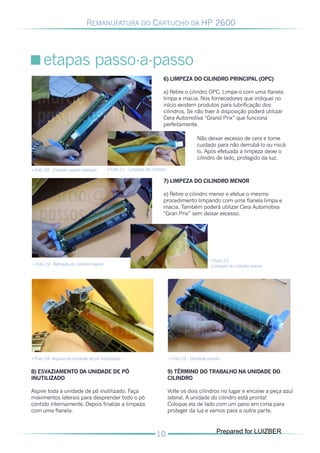 REMANUFATURA DO CARTUCHO DA HP 2600




      etapas passo-a-passo
                                                                     6) LIMPEZA DO CILINDRO PRINCIPAL (OPC)

                                                                     a) Retire o cilindro OPC. Limpe-o com uma flanela
                                                                     limpa e macia. Nos fornecedores que indiquei no
                                                                     início existem produtos para lubrificação dos
                                                                     cilindros. Se não tiver à disposição poderá utilizar
                                                                     Cera Automotiva “Grand Prix” que funciona
                                                                     perfeitamente.

                                                                                        Não deixar excesso de cera e tome
                                                                                        cuidado para não derrubá-lo ou riscá-
                                                                                        lo. Após efetuada a limpeza deixe o
                                                                                        cilindro de lado, protegido da luz.

• Foto 20 - Cilindro sendo retirado     • Foto 21 - Limpeza do cilindro

                                                                     7) LIMPEZA DO CILINDRO MENOR

                                                                     a) Retire o cilindro menor e efetue o mesmo
                                                                     procedimento limpando com uma flanela limpa e
                                                                     macia. Também poderá utilizar Cera Automotiva
                                                                     “Gran Prix” sem deixar excesso.




                                                                                               • Foto 23
• Foto 22- Retirada do cilindro menor                                                          Limpeza do cilindro menor




• Foto 24- Aspirando unidade de pó inutilizado                            • Foto 25 - Unidade pronta


8) ESVAZIAMENTO DA UNIDADE DE PÓ                                          9) TÉRMINO DO TRABALHO NA UNIDADE DO
INUTILIZADO                                                               CILINDRO

Aspire toda a unidade de pó inutilizado. Faça                             Volte os dois cilindros no lugar e encaixe a peça azul
movimentos laterais para desprender todo o pó                             lateral. A unidade do cilindro está pronta!
contido internamente. Depois finalize a limpeza                           Coloque ela de lado com um pano em cima para
com uma flanela.                                                          proteger da luz e vamos para a outra parte.


                                                                                                  Prepared for LUIZBER
 