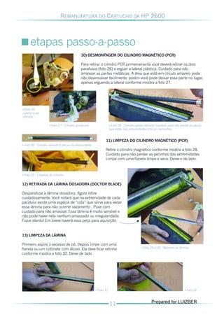 REMANUFATURA DO CARTUCHO DA HP 2600




      etapas passo-a-passo
                                            10) DESMONTAGEM DO CILINDRO MAGNÉTICO (PCR)

                                            Para retirar o cilindro PCR primeiramente você deverá retirar os dois
                                            parafusos (foto 26) e erguer a lateral plástica. Cuidado para não
                                            amassar as partes metálicas. A área que está em círculo amarelo pode
                                            não desencaixar facilmente, porém você pode deixar essa parte no lugar,
                                            apenas erguendo a lateral conforme mostra a foto 27.




• Foto 26
Lateral a ser
retirada

                    • Foto 27 - Cilindro já exposto                • Foto 28 - Cilindro sendo retirado (cuidado para não perder as peças
                                                                   que estão nas extremidades (círculo vermelho)


                                                              11) LIMPEZA DO CILINDRO MAGNÉTICO (PCR)
• Foto 28 - Cilindro retirado e peças da extremidade
                                                              Retire o cilindro magnético conforme mostra a foto 28.
                                                              Cuidado para não perder as pecinhas das extremidades
                                                              Limpe com uma flanela limpa e seca. Deixe-o de lado.



• Foto 29 - Limpeza do cilindro


12) RETIRADA DA LÂMINA DOSADORA (DOCTOR BLADE)

Desparafuse a lâmina dosadora. Agora retire
cuidadosamente. Você notará que na extremidade de cada
parafuso existe uma espécie de “cola” que serve para vedar
essa lâmina para não ocorrer vazamento . Puxe com
cuidado para não amassar. Essa lâmina é muito sensível e
não pode haver nela nenhum amassado ou irregularidade.
Fique atento! Em breve haverá essa peça para aquisição.


13) LIMPEZA DA LÂMINA

Primeiro aspire o excesso de pó. Depois limpe com uma
flanela ou um cotonete com álcool. Ela deve ficar retinha                                  • Foto 29 e 30 - Retirada da lâmina

conforme mostra a foto 32. Deixe de lado.




                                                       • Foto 31                                                           • Foto 32



                                                                                                  Prepared for LUIZBER
 