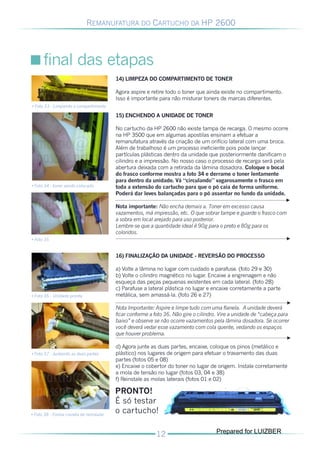 REMANUFATURA DO CARTUCHO DA HP 2600




      final das etapas
                                          14) LIMPEZA DO COMPARTIMENTO DE TONER

                                          Agora aspire e retire todo o toner que ainda existe no compartimento.
                                          Isso é importante para não misturar toners de marcas diferentes.
• Foto 33 - Limpando o compartimento

                                          15) ENCHENDO A UNIDADE DE TONER

                                          No cartucho da HP 2600 não existe tampa de recarga. O mesmo ocorre
                                          na HP 3500 que em algumas apostilas ensinam a efetuar a
                                          remanufatura através da criação de um orifício lateral com uma broca.
                                          Além de trabalhoso é um processo ineficiente pois pode lançar
                                          partículas plásticas dentro da unidade que posteriormente danificam o
                                          cilindro e a impressão. No nosso caso o processo de recarga será pela
                                          abertura deixada com a retirada da lâmina dosadora. Coloque o bocal
                                          do frasco conforme mostra a foto 34 e derrame o toner lentamente
                                          para dentro da unidade. Vá “circulando” vagarosamente o frasco em
• Foto 34 - toner sendo colocado          toda a extensão do cartucho para que o pó caia de forma uniforme.
                                          Poderá dar leves balançadas para o pó assentar no fundo da unidade.

                                          Nota importante: Não encha demais a. Toner em excesso causa
                                          vazamentos, má impressão, etc. O que sobrar tampe e guarde o frasco com
                                          a sobra em local arejado para uso posterior.
                                          Lembre-se que a quantidade ideal é 90g para o preto e 80g para os
                                          coloridos.
• Foto 35


                                          16) FINALIZAÇÃO DA UNIDADE - REVERSÃO DO PROCESSO

                                          a) Volte a lâmina no lugar com cuidado e parafuse. (foto 29 e 30)
                                          b) Volte o cilindro magnético no lugar. Encaixe a engrenagem e não
                                          esqueça das peças pequenas existentes em cada lateral. (foto 28)
                                          c) Parafuse a lateral plástica no lugar e encaixe corretamente a parte
• Foto 36 - Unidade pronta                metálica, sem amassá-la. (foto 26 e 27)

                                          Nota Importante: Aspire e limpe tudo com uma flanela. A unidade deverá
                                          ficar conforme a foto 36. Não gire o cilindro. Vire a unidade de “cabeça para
                                          baixo” e observe se não ocorre vazamentos pela lâmina dosadora. Se ocorrer
                                          você deverá vedar esse vazamento com cola quente, vedando os espaços
                                          que houver problema.

                                          d) Agora junte as duas partes, encaixe, coloque os pinos (metálico e
• Foto 37 - Juntando as duas partes       plástico) nos lugares de origem para efetuar o travamento das duas
                                          partes (fotos 05 e 08)
                                          e) Encaixe o cobertor do toner no lugar de origem. Instale corretamente
                                          a mola de tensão no lugar (fotos 03, 04 e 38)
                                          f) Reinstale as molas laterais (fotos 01 e 02)

                                          PRONTO!
                                          É só testar
• Foto 38 - Forma correta de reinstalar
                                          o cartucho!

                                                                                      Prepared for LUIZBER
 