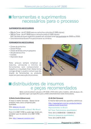 REMANUFATURA DO CARTUCHO DA HP 2600




      ferramentas e suprimentos
           necessários para o processo
SUPRIMENTOS NECESSÁRIOS

• 80g de Toner da HP 2600 para os cartuchos coloridos (2.000 cópias)
• 90g de Toner da HP 2600 para o cartucho preto (2.500 cópias)
  Obs: Na falta do toner específico poderá ser utilizado toner de qualidade da 3500 ou 2550.
• Cera Automotiva Grand Prix para encerar os cilindros

FERRAMENTAS NECESSÁRIAS

•   Chave de ponta fina
•   Chave Philips
•   Chave de fenda comum pequena
•   Alicate de bico fino
•   Estilete
•   Aspirador de pó


Nota: procuro sempre simplicar ao
máximo, utilizando o mínimo de
ferramentas sem comprometer o
trabalho e o resultado final. Desta forma
consigo atingir o usuário comum que não
dispõe de ferramentas ou produtos
especiais para execução do processo.




      distribuidores de insumos
                e peças recomendados
              Neles você encontrará o pó para a HP 3500, 2550 entre outros modelos, além de peças, etc.
              Quando surgir o pó específico para a 2600 certamente terá nestes fornecedores.

1) Static Control (Americana)                         2) LG (Sul Coreana)
A maior e melhor de todas - Apesar de ter             A mesma fabricante dos aparelhos eletrônicos
produtos mais caros compensa pela                     http://www.lgchem.com/en_products/electro
qualidade.                                            material/toner/toner.html
Site: www.scc-inc.com                                 Representantes no Brasil:
Representante direto no Brasil: Win Brasil.           ILC Toner Tech (maiores quantidades)
Fone (11) 3367-5700 ou pode ligar direto pro          Fone: (011) 3328-8100 / 3328-8110
vendedor que me atende: (11) 3367-5706 -
Dênis                                                 Venturius (pequenas quantidades)
Site: http://www.win-solution.com/                    Fone: (011) 6676-2035


                                                                        Prepared for LUIZBER
 