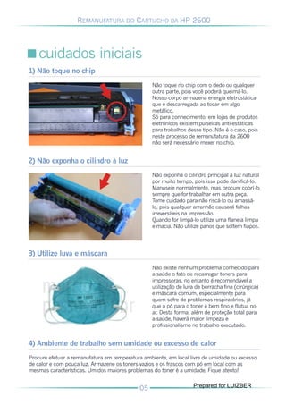 REMANUFATURA DO CARTUCHO DA HP 2600




   cuidados iniciais
1) Não toque no chip
                                                 Não toque no chip com o dedo ou qualquer
                                                 outra parte, pois você poderá queimá-lo.
                                                 Nosso corpo armazena energia eletrostática
                                                 que é descarregada ao tocar em algo
                                                 metálico.
                                                 Só para conhecimento, em lojas de produtos
                                                 eletrônicos existem pulseiras anti-estáticas
                                                 para trabalhos desse tipo. Não é o caso, pois
                                                 neste processo de remanufatura da 2600
                                                 não será necessário mexer no chip.


2) Não exponha o cilindro à luz
                                                 Não exponha o cilindro principal à luz natural
                                                 por muito tempo, pois isso pode danificá-lo.
                                                 Manuseie normalmente, mas procure cobrí-lo
                                                 sempre que for trabalhar em outra peça.
                                                 Tome cuidado para não riscá-lo ou amassá-
                                                 lo, pois qualquer arranhão causará falhas
                                                 irreversíveis na impressão.
                                                 Quando for limpá-lo utilize uma flanela limpa
                                                 e macia. Não utilize panos que soltem fiapos.




3) Utilize luva e máscara
                                                 Não existe nenhum problema conhecido para
                                                 a saúde o fato de recarregar toners para
                                                 impressoras, no entanto é recomendável a
                                                 utilização de luva de borracha fina (cirúrgica)
                                                 e máscara comum, especialmente para
                                                 quem sofre de problemas respiratórios, já
                                                 que o pó para o toner é bem fino e flutua no
                                                 ar. Desta forma, além de proteção total para
                                                 a saúde, haverá maior limpeza e
                                                 profissionalismo no trabalho executado.


4) Ambiente de trabalho sem umidade ou excesso de calor
Procure efetuar a remanufatura em temperatura ambiente, em local livre de umidade ou excesso
de calor e com pouca luz. Armazene os toners vazios e os frascos com pó em local com as
mesmas características. Um dos maiores problemas do toner é a umidade. Fique atento!

                                                                   Prepared for LUIZBER
 