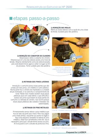 REMANUFATURA DO CARTUCHO DA HP 2600




      etapas passo-a-passo

Foto 01 - Lateral A            Foto 02 - Lateral B

                                                             1) REMOÇÃO DAS MOLAS
                                                             Retire as molas laterais com a ajuda de uma chave
                                                             de fenda. Cuidado para não perdê-la.




           2) REMOÇÃO DO COBERTOR DO CILINDRO
              Desencaixe e retire o cobertor do cilindro.
  Observe que em uma das laterais existe uma mola de
tensão. Observe atentamente como ela está encaixada,
   pois você deverá tirá-la agora e voltar no lugar ao fim
          do processo. Tome cuidado para não perdê-la.
                                                                  • Foto 03 e 04 - Retirando o
                                                              cobertor do cilindro (foto acima)
                                                                    e posição correta da mola
                                                                      de tensão (foto ao lado)




                      3) RETIRADA DOS PINOS LATERAIS

   Introdução: o cartucho possui duas partes que são
 unidas por dois pinos, um metálico e outro plástico.
Numa parte fica o cilindro de impressão e a unidade
de pó inutilizado, e na outra fica o compartimento de
        toner. Neste novo modelo existem duas peças
     plásticas azuis em cada lateral, o que dificulta o
      acesso aos pinos que travam as duas partes do
 cartucho e a retirada do cilindro. Isso ocorre porque
    essas peças plásticas são coladas e travadas nas
                                         extremidades.

                       a) RETIRADA DO PINO METÁLICO:
                                                              • Foto 05 - Cavidade criada ao lado do pino
    Primeiramente vamos retirar o pino metálico que
    fica do lado da parte azul maior. Para isso pegue
   uma chave philips, esquente sua ponta no fogão e
        faça uma pequena cavidade na lateral do pino
     metálico. Deve ficar semelhante a foto 05. Isso é
  necessário para que o alicate tenha acesso ao pino.
      Aí é só puxá-lo com o alicate de ponta bico fino.

                                                              • Foto 06 e 07 - Retirando o pino metálico


                                                                                      Prepared for LUIZBER
 
