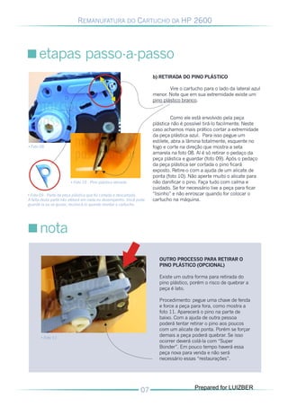 REMANUFATURA DO CARTUCHO DA HP 2600




      etapas passo-a-passo
                                                                   b) RETIRADA DO PINO PLÁSTICO

                                                                           Vire o cartucho para o lado da lateral azul
                                                                   menor. Note que em sua extremidade existe um
                                                                   pino plástico branco.


                                                                             Como ele está envolvido pela peça
                                                                   plástica não é possível tirá-lo facilmente. Neste
                                                                   caso achamos mais prático cortar a extremidade
                                                                   da peça plástica azul. Para isso pegue um
                                                                   estilete, abra a lâmina totalmente, esquente no
• Foto 08                                                          fogo e corte na direção que mostra a seta
                                                                   amarela na foto 08. Aí é só retirar o pedaço da
                                                                   peça plástica e guardar (foto 09). Após o pedaço
                                                                   da peça plástica ser cortada o pino ficará
                                                                   exposto. Retire-o com a ajuda de um alicate de
                                                                   ponta (foto 10). Não aperte muito o alicate para
                       • Foto 10 - Pino plástico retirado          não danificar o pino. Faça tudo com calma e
                                                                   cuidado. Se for necessário lixe a peça para ficar
• Foto 09 - Parte da peça plástica que foi cortada e descartada.   “lisinho” e não enroscar quando for colocar o 

A falta desta parte não afetará em nada no desempenho. Você pode   cartucho na máquina.

guardá-la ou se quiser, recolocá-la quando montar o cartucho.





      nota

                                                                      OUTRO PROCESSO PARA RETIRAR O
                                                                      PINO PLÁSTICO (OPCIONAL)

                                                                      Existe um outra forma para retirada do
                                                                      pino plástico, porém o risco de quebrar a
                                                                      peça é lato.

                                                                      Procedimento: pegue uma chave de fenda
                                                                      e force a peça para fora, como mostra a
                                                                      foto 11. Aparecerá o pino na parte de
                                                                      baixo. Com a ajuda de outra pessoa
                                                                      poderá tentar retirar o pino aos poucos
                                                                      com um alicate de ponta. Porém se forçar
       • Foto 11
                                                                      demais a peça poderá quebrar. Se isso
                                                                      ocorrer deverá colá-la com “Super
                                                                      Bonder”. Em pouco tempo haverá essa
                                                                      peça nova para venda e não será
                                                                      necessário essas “restaurações”.




                                                                                      Prepared for LUIZBER
 