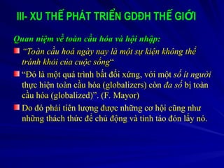 III- XU TH PHÁT TRI N GDĐH TH GI I
Ế Ể Ế Ớ
Quan niệm về toàn cầu hóa và hội nhập:
Quan niệm về toàn cầu hóa và hội nhập:
“
“Toàn cầu hoá ngày nay là một sự kiện không thể
Toàn cầu hoá ngày nay là một sự kiện không thể
tránh khỏi của cuộc sống
tránh khỏi của cuộc sống“
“
“Đó là một quá trình bất đối xứng, với một số ít người
thực hiện toàn cầu hóa (globalizers) còn đa số bị toàn
cầu hóa (globalized)”. (F. Mayor)
Do đó phải tiên lượng được những cơ hội cũng như
những thách thức để chủ động và tỉnh táo đón lấy nó.
 