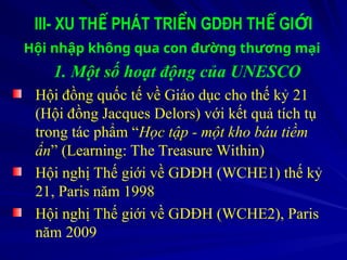 III- XU TH PHÁT TRI N GDĐH TH GI I
Ế Ể Ế Ớ
Hội nhập không qua con đường thương mại
1. Một số hoạt động của UNESCO
Hội đồng quốc tế về Giáo dục cho thế kỷ 21
(Hội đồng Jacques Delors) với kết quả tích tụ
trong tác phẩm “Học tập - một kho báu tiềm
ẩn” (Learning: The Treasure Within)
Hội nghị Thế giới về GDĐH (WCHE1) thế kỷ
21, Paris năm 1998
Hội nghị Thế giới về GDĐH (WCHE2), Paris
năm 2009
 