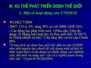 III- XU TH PHÁT TRI N GDĐH TH GI I
Ế Ể Ế Ớ
1. Một số hoạt động của UNESCO
WCHE2 7/2009
- 2007: 153 tr. SV, tăng 50% so với 2000, GER 26%
- Các động lực phát triển mới: 1)Nhu cầu; 2)Sự đa
dạng; 3) Mạng lưới hợp tác; 4) Học suốt đời; 5) NICT;
6) Trách nhiệm xã hội; 7) Sự thay đổi vai trò của Chính
phủ.
“Trong lịch sử chưa bao giờ việc đầu tư cho GDĐH
như một nguồn lực chính để xây dựng một xã hội tri
thức toàn diện và đa dạng và nhằm nâng cao nghiên
cứu, đổi mới và sáng tạo - lại có ý nghĩa quan trọng
như vậy” (Tuyên bố WCHE2009)
 