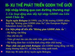 III- XU TH PHÁT TRI N GDĐH TH GI I
Ế Ể Ế Ớ
Hội nhập không qua con đường thương mại
2. Các hoạt động thúc đẩy hội nhập GDĐH của Liên
minh Châu Âu
Tuyên ngôn Bologna (6/1999): của 29 Bộ trưởng GDĐH nhằm
thiết lập “Không gian GDĐH châu Âu” (the European Higher
Education Area) vào 2010.
Các biện pháp để tiến đến “Không gian GDĐH châu Âu”:
- Hệ thống văn bằng
- Học chế tín chỉ
- Tháo gỡ mọi rào cản cho sinh viên, giáo chức…,
- Hệ thống đảm bảo và kiểm định công nhận chất lượng
Thực chất của quá trình Bologna: nền GDĐH tương đồng với Mỹ,
mang thương hiệu EU, để tăng khả năng cạnh tranh.
Hiện nay 46 nước đã ký tuyên ngôn Bologna.
 