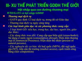 III- XU TH PHÁT TRI N GDĐH TH GI I
Ế Ể Ế Ớ
Hội nhập qua con đường thương mại
WTO/GATS và hội nhập GDĐH
Thương mại dịch vụ
- GATS quy định 12 loại dịch vụ, trong đó có Giáo dục
- Thương mại dịch vụ ngày càng tăng
Các loại hình giáo dục và các phương thức cung cấp:
- 5 loại hình GD: tiểu học, trung học, đại học, người lớn, giáo
dục khác;
- Các dạng thức trao đổi: Cung cấp qua biên giới (cross-boder);
Sử dụng ở nước ngoài (consumption abroad); Hiện diện thương
mại (Commercial Presence); Hiện diện thể nhân (present of
natural persons).
- Các nghuyên tắc cơ bản: tối huệ quốc (MFN), đãi ngộ quốc
gia (NT), tiếp cận thị trường (market access), cạnh tranh công
bằng (fair competition)
 