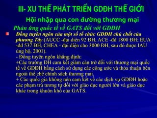 III- XU TH PHÁT TRI N GDĐH TH GI I
Ế Ể Ế Ớ
Hội nhập qua con đường thương mại
Phản ứng quốc tế về GATS đối với GDĐH
Đồng tuyên ngôn của một số tổ chức GDĐH chủ chốt của
phương Tây (AUCC -đại diện 92 ĐH, ACE -đd 1800 ĐH; EUA
-đd 537 ĐH, CHEA - đại diện cho 3000 ĐH, sau đó được IAU
ủng hộ, 2001).
- Đồng tuyên ngôn khẳng định:
+Các trường ĐH cam kết giảm cản trở đối với thương mại quốc
tế về GDĐH bằng cách sử dụng các công ước và thỏa thuận bên
ngoài thể chế chính sách thương mại.
+ Các quốc gia không nên cam kết về các dịch vụ GDĐH hoặc
các phạm trù tương tự đối với giáo dục người lớn và giáo dục
khác trong khuôn khổ của GATS.
 