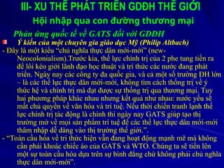 III- XU TH PHÁT TRI N GDĐH TH GI I
Ế Ể Ế Ớ
Hội nhập qua con đường thương mại
Phản ứng quốc tế về GATS đối với GDĐH
Ý kiến của một chuyên gia giáo dục Mỹ (Philip Altbach)
- Đây là một kiểu “chủ nghĩa thực dân mới-mới” (new-
Neocolonialism).Trước kia, thế lực chính trị của 2 phe tung tiền ra
để lôi kéo giới lãnh đạo học thuật và trí thức các nước đang phát
triển. Ngày nay các công ty đa quốc gia, và cả một số trường ĐH lớn
– là các thế lực thực dân mới-mới, không tìm cách thống trị về ý
thức hệ và chính trị mà đạt được sự thống trị qua thương mại. Tuy
hai phương pháp khác nhau nhưng kết quả như nhau: nước yếu sẽ
mất chủ quyền về văn hóa và trí tuệ. Nếu thời chiến tranh lạnh thế
lực chính trị tác động là chính thì ngày nay GATS giúp tạo thị
trường mở về mọi sản phẩm trí tuệ để các thế lực thực dân mới-mới
thâm nhập dễ dàng vào thị trường thế giới.”.
- “Toàn cầu hóa về tri thức hiện vẫn đang hoạt động mạnh mẽ mà không
cần phải khoác chiếc áo của GATS và WTO. Chúng ta sẽ tiến lên
một sự toàn cầu hóa dựa trên sự bình đẳng chứ không phải chủ nghĩa
thực dân mới-mới”.
 