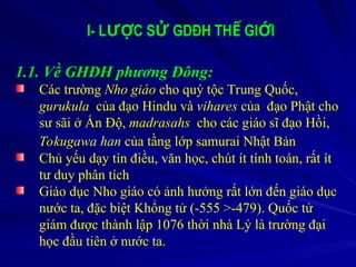 I- L C S GDĐH TH GI I
ƯỢ Ử Ế Ớ
1.1. Về GHĐH phương Đông:
Các trường Nho giáo cho quý tộc Trung Quốc,
gurukula của đạo Hindu và vihares của đạo Phật cho
sư sãi ở Ấn Độ, madrasahs cho các giáo sĩ đạo Hồi,
Tokugawa han của tầng lớp samurai Nhật Bản
Chủ yếu dạy tín điều, văn học, chút ít tính toán, rất ít
tư duy phân tích
Giáo dục Nho giáo có ảnh hưởng rất lớn đến giáo dục
nước ta, đặc biệt Khổng tử (-555 >-479). Quốc tử
giám được thành lập 1076 thời nhà Lý là trường đại
học đầu tiên ở nước ta.
 