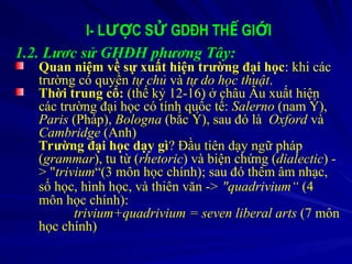 I- L C S GDĐH TH GI I
ƯỢ Ử Ế Ớ
1.2. Lươc sử GHĐH phương Tây:
Quan niệm về sự xuất hiện trường đại học: khi các
trường có quyền tự chủ và tự do học thuật.
Thời trung cổ: (thế kỷ 12-16) ở châu Âu xuất hiện
các trường đại học có tính quốc tế: Salerno (nam Ý),
Paris (Pháp), Bologna (bắc Ý), sau đó là Oxford và
Cambridge (Anh)
Trường đại học dạy gì? Đầu tiên dạy ngữ pháp
(grammar), tu từ (rhetoric) và biện chứng (dialectic) -
> "trivium“(3 môn học chính); sau đó thêm âm nhạc,
số học, hình học, và thiên văn -> "quadrivium“ (4
môn học chính):
trivium+quadrivium = seven liberal arts (7 môn
học chính)
 