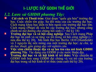 I- L C S GDĐH TH GI I
ƯỢ Ử Ế Ớ
1.2. Lươc sử GHĐH phương Tây:
Cải cách và Thoái trào: Giai đoạn “quốc gia hóa” trường đại
học. Cuộc chiến tôn giáo. Sự đổi màu của các trường đại học.
Cách mạng khoa học diễn ra bên ngoài các trường đại học lớn.
Cách mạng (Pháp) đã xóa bỏ các trường đại học, nhưng cũng
chính nó mở đường cho chúng hồi sinh (-> thế kỷ 18)
Trường đại học và xã hội công nghiệp: Sau Cách mạng Pháp
đại học tái sinh và sự tăng vai trò trong xã hội công nghiệp (->
nửa đầu thế kỷ 20). Mô hình Đại học Berlin 1810 (Humboldt)
và 3 nguyên tắc nền móng của một trường đại học: tự chủ, tự
do học thuật, gắn giảng dạy với nghiên cứu.
Việc xâm chiếm thuộc địa và sự lan tỏa của mô hình GDĐH
phương Tây. Tác dụng của GDĐH ở các nước thuộc địa.
Trường đại học và xã hội kinh tế tri thức: Việc chuyển từ
GDĐH tinh hoa sang GDĐH đại chúng và vai trò của trường
đại học trong xã hội kinh tế tri thức (nửa cuối thế kỷ 20).
 