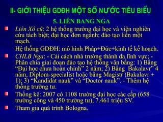 II- GI I THI U GDĐH M T S N C TIÊU BI U
Ớ Ệ Ộ Ố ƯỚ Ể
5. LIÊN BANG NGA
Liên Xô cũ: 2 hệ thống trường đại học và viện nghiên
cứu tách biệt; đại học đơn ngành; đào tạo liền một
mạch.
Hệ thống GDĐH: mô hình Pháp+Đức+kinh tế kế hoạch.
CHLB Nga: - Cải cách nhà trường thành đa lĩnh vực; -
Phân chia giai đoạn đào tạo hệ thống văn bằng: 1) Bằng
“Đại học chưa hoàn chỉnh” 2 năm; 2) Bằng Bakalavr” 4
năm, Diplom-specialist hoặc bằng Magistr (
(Bakalavr +
1); 3) “Kandidat nauk” và “Doctor nauk”. - Thêm hệ
thống trường tư.
Thống kê: 2007 có 1108 trường đại học các cấp (658
trường công và 450 trường tư), 7.461 triệu SV.
Tham gia quá trình Bologna.
 