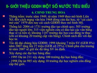II- GI I THI U GDĐH M T S N C TIÊU BI U
Ớ Ệ Ộ Ố ƯỚ Ể
6. CHND TRUNG HOA
Thăng trầm: trước năm 1949, từ năm 1949 theo mô hình Liên
Xô, đến cách mạng văn hóa 1968 đóng cửa đại học, từ “cải cách
mở cửa” 1979 đến nay cải cách GDĐH theo mô hình Mỹ.
Thống kê: 2004 có 1731 trường đào tạo chính quy; 505 trường
đào tạo người lớn; 315 viện nghiên cứu có đào tạo các văn bằng
thạc sĩ và tiến sĩ; khoảng 1187 trường đại học-cao đẳng tư thục
(chỉ có khoảng 20 trường cấp văn bằng). Chính sách đối với đại
học tư.
Tốc độ đại chúng hóa GDĐH: 1998 khoảng 7 triệu SV (GER 8%)
năm 2007 tăng lên 27 triệu (GER cỡ 25%). Chính phủ chủ trương
từ năm 2007 sẽ giữ tốc độ tăng SV ổn định.
Xây dựng các đại học hàng đầu:
- 1995 Dự án 211 xây dựng 100 trường đại học hàng đầu;
- 1998 Dự án 985 xây dựng 10 trường đại học nghiên cứu đẳng
cấp thế giới.
 