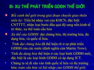 III- XU TH PHÁT TRI N GDĐH TH GI I
Ế Ể Ế Ớ
Bối cảnh thế giới trong giai đoạn chuyển giao thiên
niên kỷ: Tiến bộ nhảy vọt của KHCN, đặc biệt
CNTTTT, nhân loại bước đầu quá độ sang nền kinh tế
tri thức, xu thế toàn cầu hóa
Xu thế của GDĐH: đại chúng hóa, thị trường hóa, đa
dạng hóa, và quốc tế hóa.
• Tính đại chúng hóa đã thể hiện rõ ở sự phát triển
GDĐH của các nước (định nghĩa của Martin Trow).
• Tính đa dạng hóa thể hiện ở các loại hình GDĐH mới,
đặc biệt là các loại hình GDĐH có áp dụng ICT.
• Chúng ta sẽ đi sâu vào tính quốc tế hóa và thị trường
hóa: toàn cầu hóa và hội nhập của GDĐH thế giới.
 