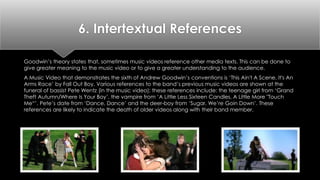 6. Intertextual References 
Goodwin’s theory states that, sometimes music videos reference other media texts. This can be done to 
give greater meaning to the music video or to give a greater understanding to the audience. 
A Music Video that demonstrates the sixth of Andrew Goodwin’s conventions is ‘This Ain't A Scene, It's An 
Arms Race’ by Fall Out Boy. Various references to the band’s previous music videos are shown at the 
funeral of bassist Pete Wentz (in the music video); these references include: the teenage girl from ‘Grand 
Theft Autumn/Where Is Your Boy’, the vampire from ‘A Little Less Sixteen Candles, A Little More "Touch 
Me“’, Pete’s date from ‘Dance, Dance’ and the deer-boy from ‘Sugar, We’re Goin Down’. These 
references are likely to indicate the death of older videos along with their band member. 
