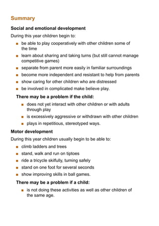 Summary
Social and emotional development
During this year children begin to:
   	 be able to play cooperatively with other children some of
     the time
   	 learn about sharing and taking turns (but still cannot manage
     competitive games)
   	 separate from parent more easily in familiar surroundings
   	 become more independent and resistant to help from parents
   	 show caring for other children who are distressed
   	 be involved in complicated make believe play.
  There may be a problem if the child:
      	 does not yet interact with other children or with adults
        through play
      	 is excessively aggressive or withdrawn with other children
      	 plays in repetitious, stereotyped ways.
Motor development
During this year children usually begin to be able to:
   	 climb ladders and trees
   	 stand, walk and run on tiptoes
   	 ride a tricycle skilfully, turning safely
   	 stand on one foot for several seconds
   	 show improving skills in ball games.
  There may be a problem if a child:
      	 is not doing these activities as well as other children of
        the same age.
 