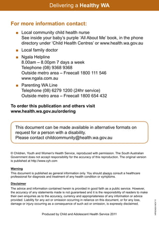 For more information contact:
    	Local community child health nurse
     See inside your baby’s purple ‘All About Me’ book, in the phone
     directory under ‘Child Health Centres’ or www.health.wa.gov.au
   	 Local family doctor
   	 Ngala Helpline
     8.00am – 8.00pm 7 days a week
     Telephone (08) 9368 9368
     Outside metro area – Freecall 1800 111 546
     www.ngala.com.au
   	 Parenting WA Line
     Telephone (08) 6279 1200 (24hr service)
     Outside metro area – Freecall 1800 654 432

To order this publication and others visit
www.health.wa.gov.au/ordering


  This document can be made available in alternative formats on
  request for a person with a disability.
  Please contact childcommunity@health.wa.gov.au


                                                                       HP003424 NOV’11
 